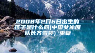2008年2月6日出生的孩子是什么命(中国女冰原队长齐雪婷)_重复