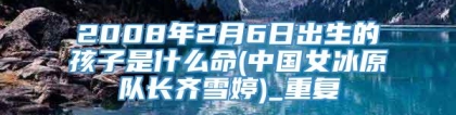 2008年2月6日出生的孩子是什么命(中国女冰原队长齐雪婷)_重复