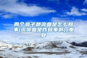 两个鼻子都流血是怎么回事(流鼻血是咋回事啊)_重复