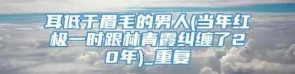 耳低于眉毛的男人(当年红极一时跟林青霞纠缠了20年)_重复