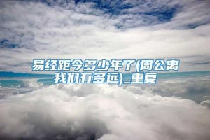 易经距今多少年了(周公离我们有多远)_重复