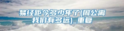 易经距今多少年了(周公离我们有多远)_重复