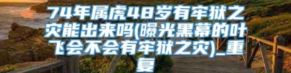 74年属虎48岁有牢狱之灾能出来吗(曝光黑幕的叶飞会不会有牢狱之灾)_重复