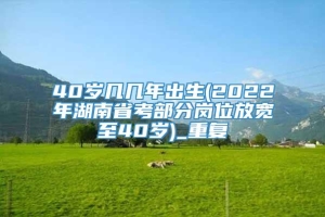 40岁几几年出生(2022年湖南省考部分岗位放宽至40岁)_重复