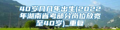 40岁几几年出生(2022年湖南省考部分岗位放宽至40岁)_重复