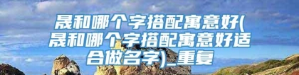 晟和哪个字搭配寓意好(晟和哪个字搭配寓意好适合做名字)_重复