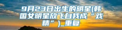 9月23日出生的明星(韩国女明星放飞自我成“戏精”)_重复