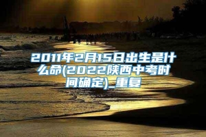 2011年2月15日出生是什么命(2022陕西中考时间确定)_重复