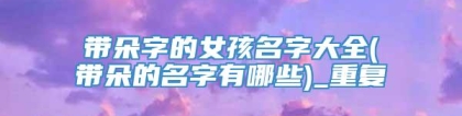 带朵字的女孩名字大全(带朵的名字有哪些)_重复