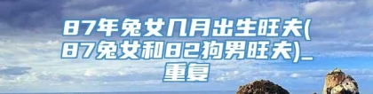 87年兔女几月出生旺夫(87兔女和82狗男旺夫)_重复