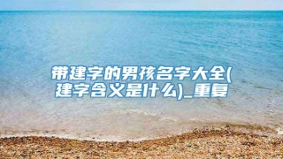 带建字的男孩名字大全(建字含义是什么)_重复
