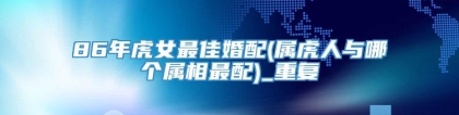 86年虎女最佳婚配(属虎人与哪个属相最配)_重复