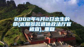 2002年4月2日出生的命(近期多名退休政法厅官被查)_重复