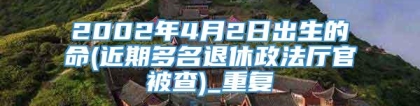 2002年4月2日出生的命(近期多名退休政法厅官被查)_重复