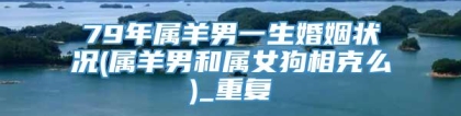 79年属羊男一生婚姻状况(属羊男和属女狗相克么)_重复