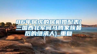 86年属虎的属相婚配表(三国西北军阀马腾家族最后的继承人)_重复
