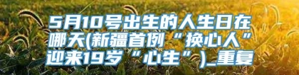 5月10号出生的人生日在哪天(新疆首例“换心人”迎来19岁“心生”)_重复