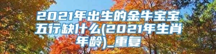 2021年出生的金牛宝宝五行缺什么(2021年生肖年龄)_重复