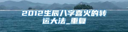 2012生辰八字喜火的转运大法_重复