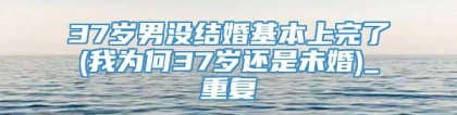 37岁男没结婚基本上完了(我为何37岁还是未婚)_重复
