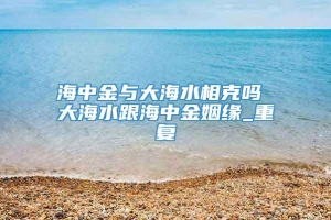 海中金与大海水相克吗 大海水跟海中金姻缘_重复