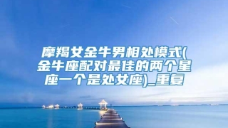 摩羯女金牛男相处模式(金牛座配对最佳的两个星座一个是处女座)_重复