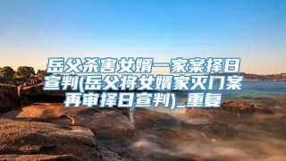 岳父杀害女婿一家案择日宣判(岳父将女婿家灭门案再审择日宣判)_重复