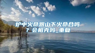 炉中火命跟山下火命合吗？会相克吗_重复