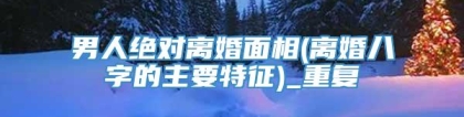男人绝对离婚面相(离婚八字的主要特征)_重复