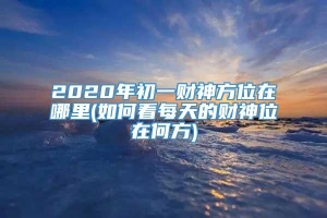 2020年初一财神方位在哪里(如何看每天的财神位在何方)