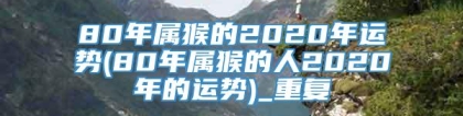 80年属猴的2020年运势(80年属猴的人2020年的运势)_重复