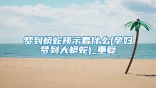 梦到蟒蛇预示着什么(孕妇梦到大蟒蛇)_重复