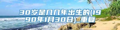 30岁是几几年出生的(1990年1月30日)_重复