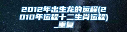 2012年出生龙的运程(2010年运程十二生肖运程)_重复