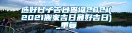 选好日子吉日查询2021(2021搬家吉日最好吉日)_重复