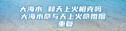 大海水 和天上火相克吗 大海水命与天上火命婚姻_重复