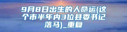 9月8日出生的人命运(这个市半年内3位县委书记落马)_重复