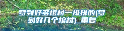 梦到好多棺材一排排的(梦到好几个棺材)_重复