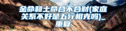 金命和土命合不合财(家庭关系不好是五行相克吗)_重复