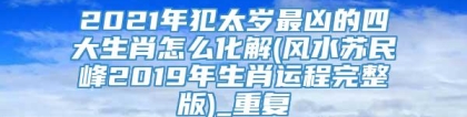 2021年犯太岁最凶的四大生肖怎么化解(风水苏民峰2019年生肖运程完整版)_重复