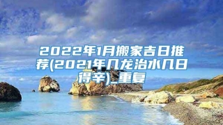 2022年1月搬家吉日推荐(2021年几龙治水几日得辛)_重复