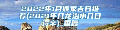 2022年1月搬家吉日推荐(2021年几龙治水几日得辛)_重复