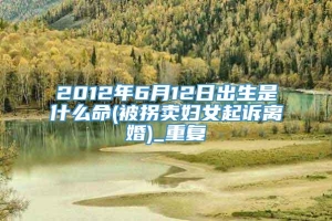 2012年6月12日出生是什么命(被拐卖妇女起诉离婚)_重复