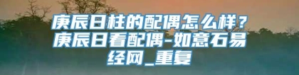 庚辰日柱的配偶怎么样?庚辰日看配偶-如意石易经网_重复