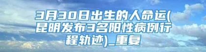 3月30日出生的人命运(昆明发布3名阳性病例行程轨迹)_重复