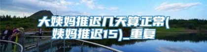 大姨妈推迟几天算正常(姨妈推迟15)_重复
