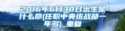 2016年6月30日出生是什么命(任职中央统战部一年多)_重复
