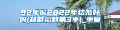 92年猴2022年结婚好吗(知麻福利第3季)_重复