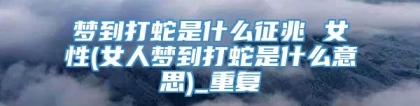 梦到打蛇是什么征兆 女性(女人梦到打蛇是什么意思)_重复