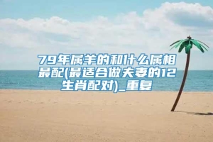 79年属羊的和什么属相最配(最适合做夫妻的12生肖配对)_重复